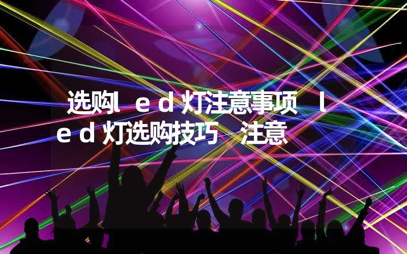 选购led灯注意事项 led灯选购技巧 注意